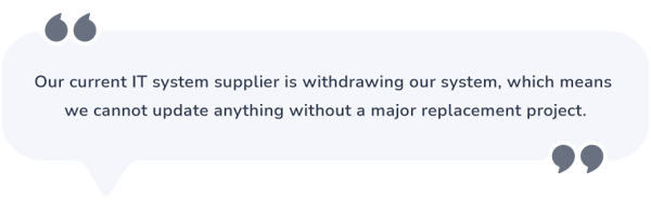 Speech bubble that says: “Our current IT system supplier is withdrawing our system which means we cannot update anything without a major replacement project” 